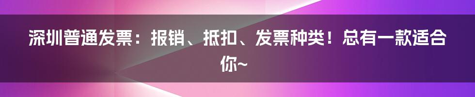 深圳普通发票:报销、抵扣、发票种类!总有一款适合你~