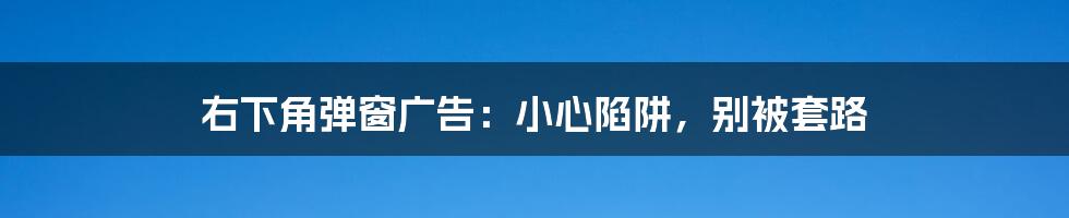 右下角弹窗广告：小心陷阱，别被套路