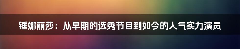 锤娜丽莎：从早期的选秀节目到如今的人气实力演员