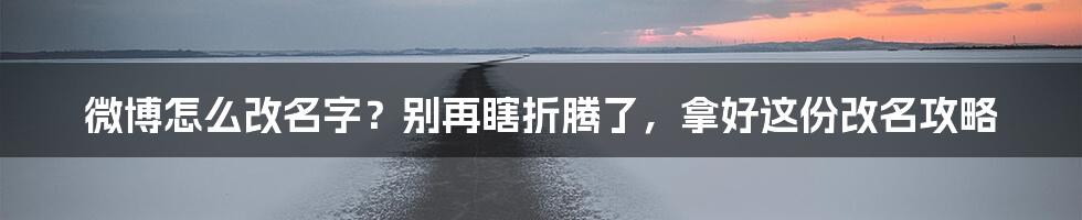 微博怎么改名字？别再瞎折腾了，拿好这份改名攻略