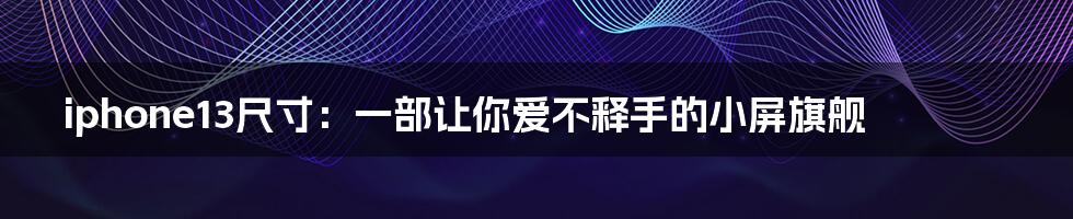 iphone13尺寸:一部让你爱不释手的小屏旗舰