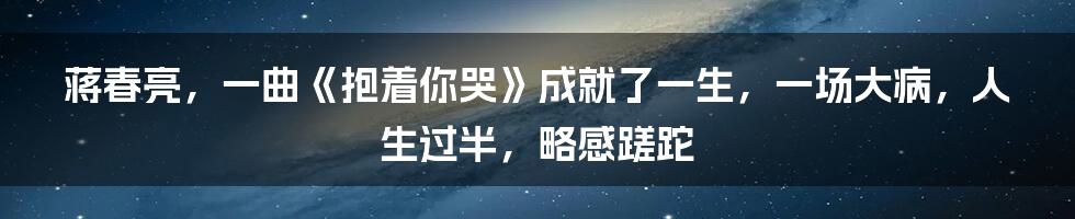 蒋春亮，一曲《抱着你哭》成就了一生，一场大病，人生过半，略感蹉跎