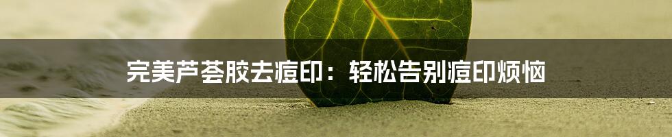 完美芦荟胶去痘印：轻松告别痘印烦恼