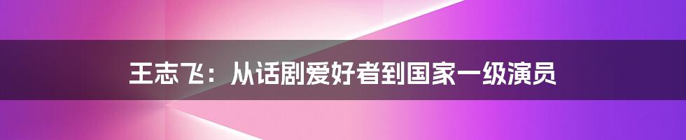 王志飞：从话剧爱好者到国家一级演员