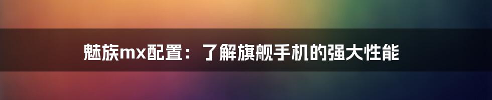 魅族mx配置：了解旗舰手机的强大性能