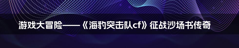 游戏大冒险——《海豹突击队cf》征战沙场书传奇
