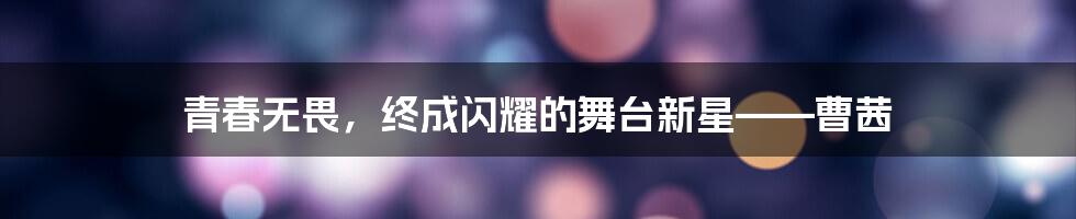 青春无畏,终成闪耀的舞台新星——曹茜