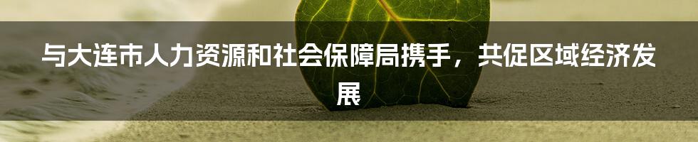 与大连市人力资源和社会保障局携手，共促区域经济发展