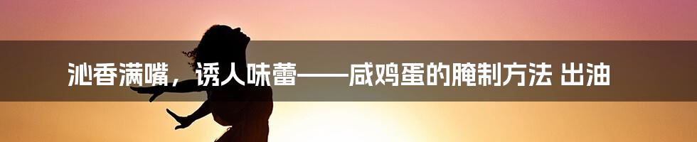 沁香满嘴，诱人味蕾——咸鸡蛋的腌制方法 出油