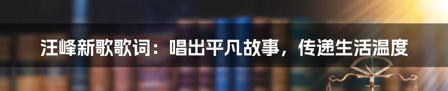 汪峰新歌歌词:唱出平凡故事,传递生活温度