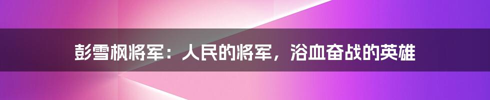 彭雪枫将军：人民的将军，浴血奋战的英雄