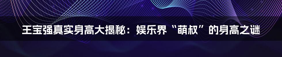 王宝强真实身高大揭秘:娱乐界“萌叔”的身高之谜