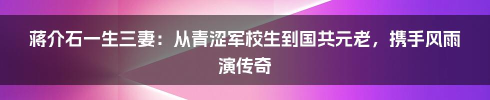 蒋介石一生三妻：从青涩军校生到国共元老，携手风雨演传奇