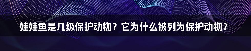 娃娃鱼是几级保护动物？它为什么被列为保护动物？