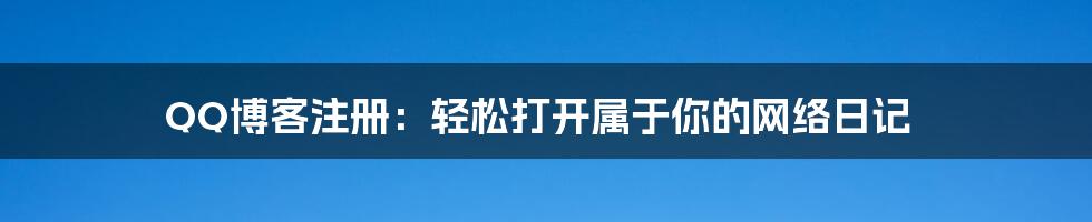 QQ博客注册:轻松打开属于你的网络日记