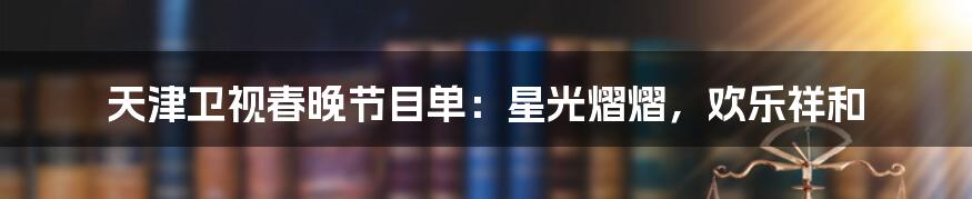 天津卫视春晚节目单：星光熠熠，欢乐祥和