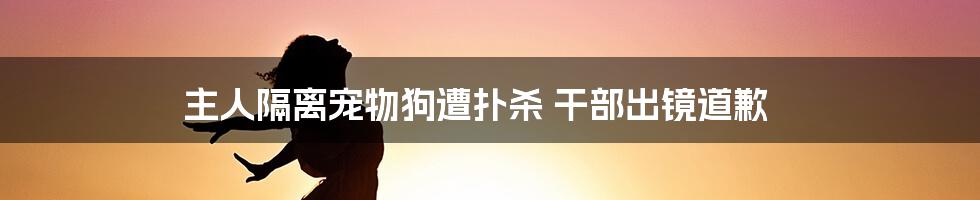 主人隔离宠物狗遭扑杀 干部出镜道歉
