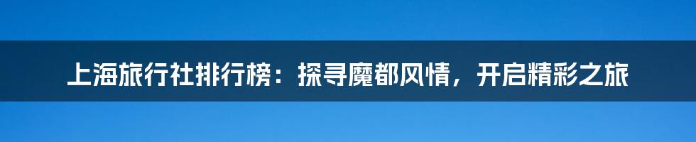 上海旅行社排行榜:探寻魔都风情,开启精彩之旅