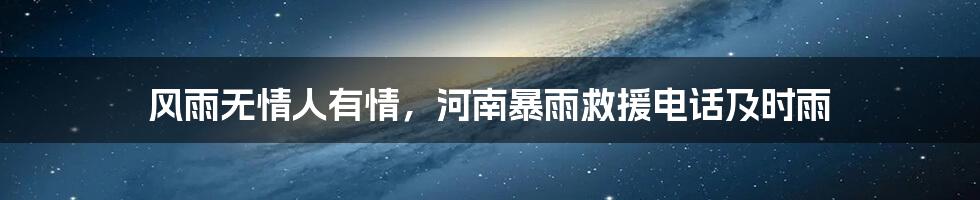 风雨无情人有情,河南暴雨救援电话及时雨