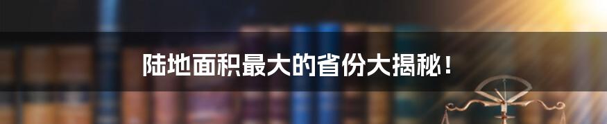 陆地面积最大的省份大揭秘！