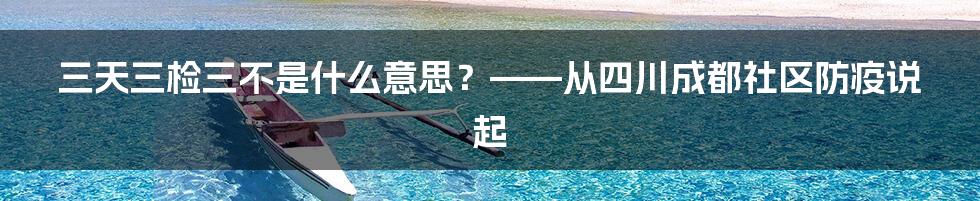 三天三检三不是什么意思?——从四川成都社区防疫说起