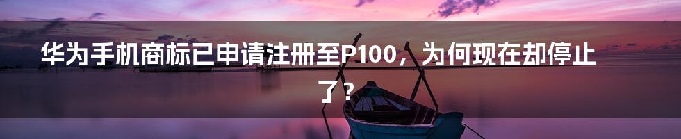 华为手机商标已申请注册至P100，为何现在却停止了？