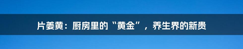 片姜黄：厨房里的“黄金”，养生界的新贵