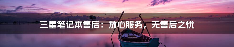 三星笔记本售后：放心服务，无售后之忧