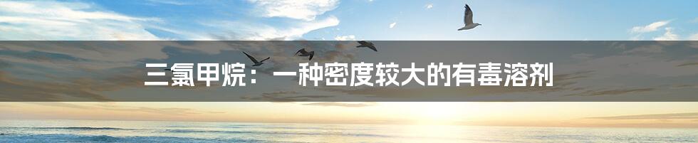三氯甲烷:一种密度较大的有毒溶剂