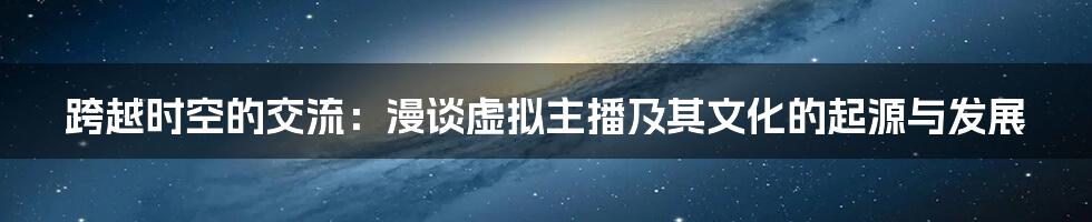 跨越时空的交流:漫谈虚拟主播及其文化的起源与发展