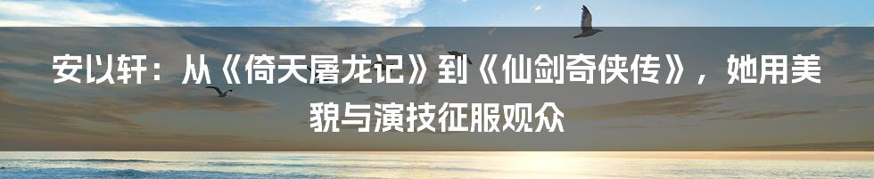 安以轩：从《倚天屠龙记》到《仙剑奇侠传》，她用美貌与演技征服观众