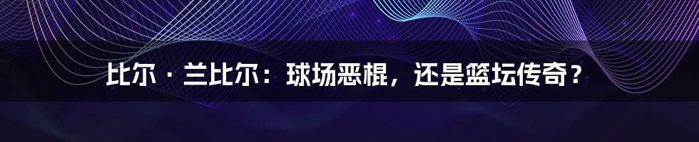 比尔·兰比尔：球场恶棍，还是篮坛传奇？