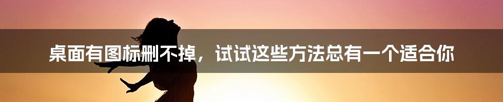 桌面有图标删不掉，试试这些方法总有一个适合你