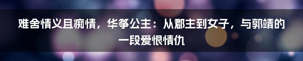 难舍情义且痴情，华筝公主：从郡主到女子，与郭靖的一段爱恨情仇