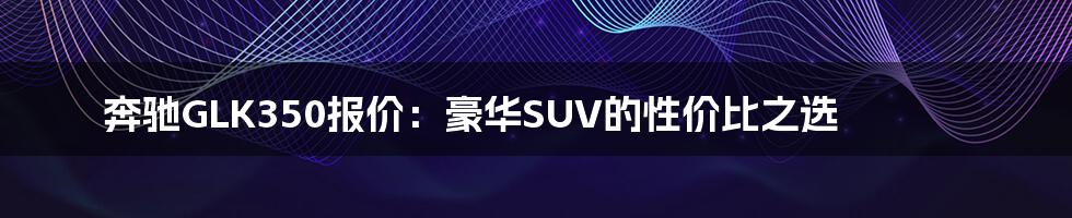 奔驰GLK350报价:豪华SUV的性价比之选