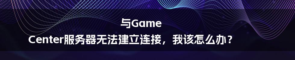 与Game Center服务器无法建立连接，我该怎么办？