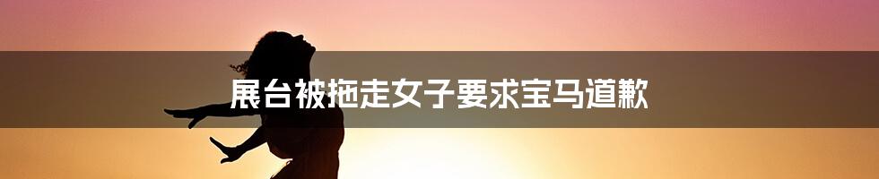 展台被拖走女子要求宝马道歉