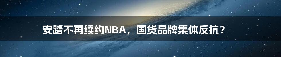 安踏不再续约NBA，国货品牌集体反抗？