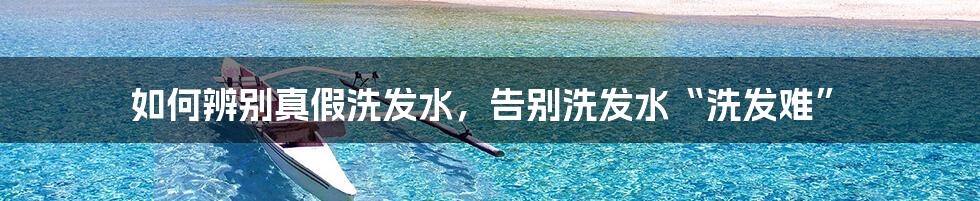 如何辨别真假洗发水,告别洗发水“洗发难”