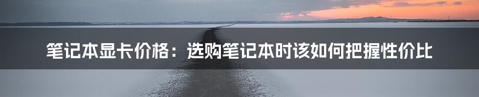 笔记本显卡价格：选购笔记本时该如何把握性价比