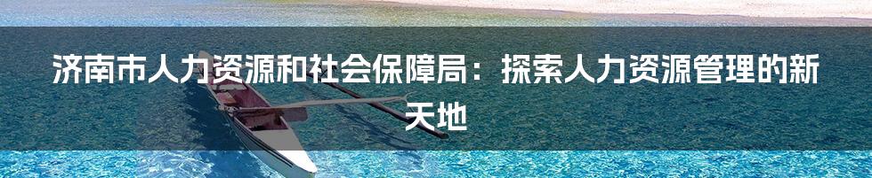 济南市人力资源和社会保障局：探索人力资源管理的新天地