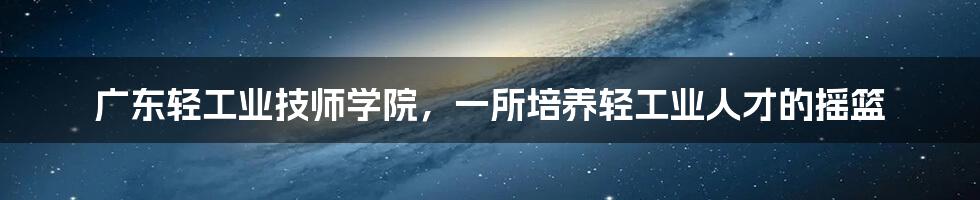 广东轻工业技师学院，一所培养轻工业人才的摇篮