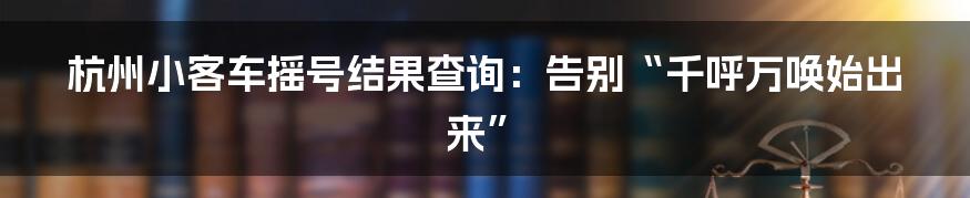 杭州小客车摇号结果查询：告别“千呼万唤始出来”