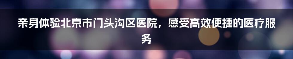 亲身体验北京市门头沟区医院,感受高效便捷的医疗服务