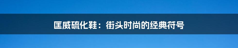 匡威硫化鞋：街头时尚的经典符号