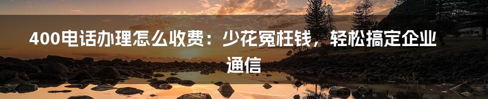 400电话办理怎么收费：少花冤枉钱，轻松搞定企业通信