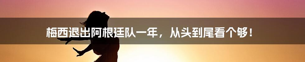 梅西退出阿根廷队一年，从头到尾看个够！