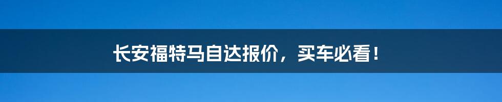 长安福特马自达报价，买车必看！