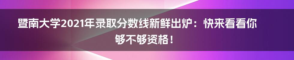 暨南大学2021年录取分数线新鲜出炉：快来看看你够不够资格！