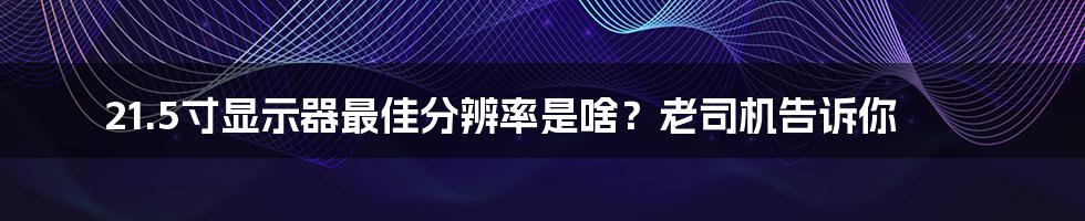 21.5寸显示器最佳分辨率是啥?老司机告诉你
